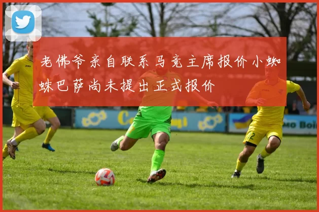 老佛爷亲自联系马竞主席报价小蜘蛛巴萨尚未提出正式报价