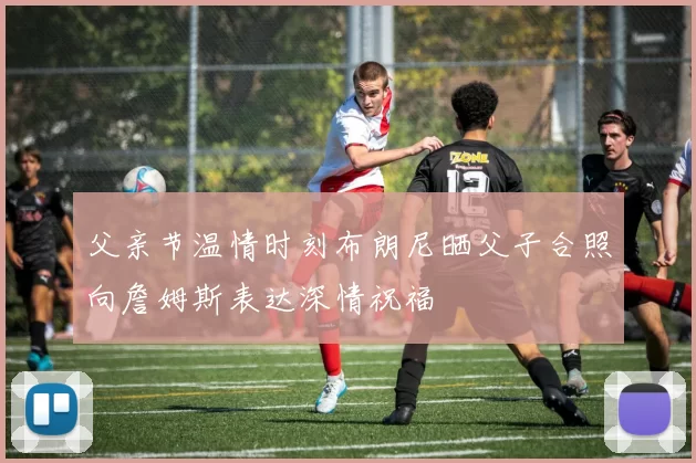 父亲节温情时刻布朗尼晒父子合照向詹姆斯表达深情祝福
