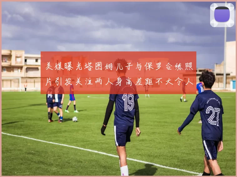 美媒曝光塔图姆儿子与保罗合练照片引发关注两人身高差距不大令人惊讶